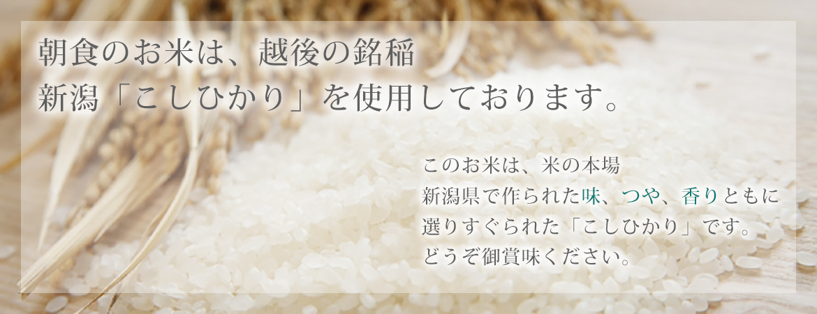 朝食のお米は、越後の銘稲 新潟「こしひかり」を使用しております。